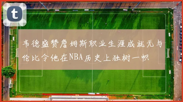 韦德盛赞詹姆斯职业生涯成就无与伦比令他在NBA历史上独树一帜