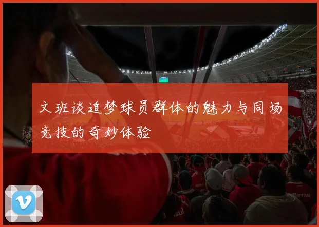 文班谈追梦球员群体的魅力与同场竞技的奇妙体验