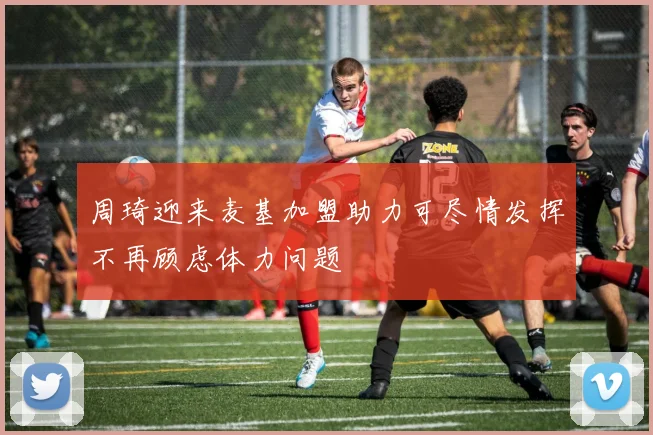 周琦迎来麦基加盟助力可尽情发挥不再顾虑体力问题