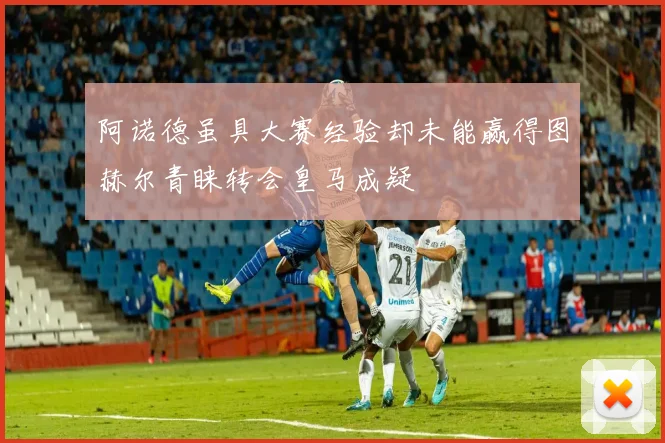 阿诺德虽具大赛经验却未能赢得图赫尔青睐转会皇马成疑