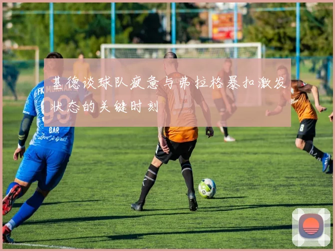基德谈球队疲惫与弗拉格暴扣激发状态的关键时刻