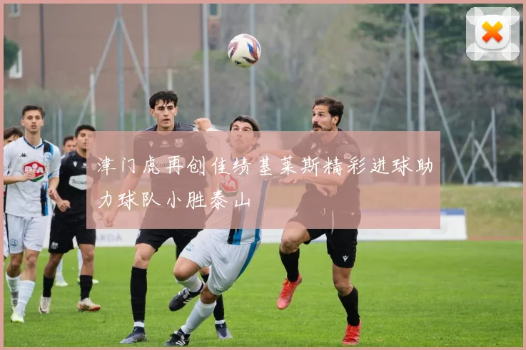 津门虎再创佳绩基莱斯精彩进球助力球队小胜泰山