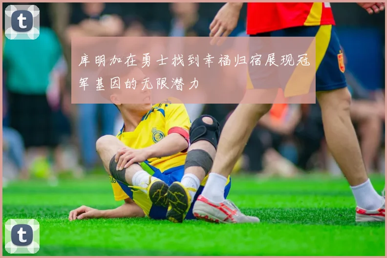 库明加在勇士找到幸福归宿展现冠军基因的无限潜力