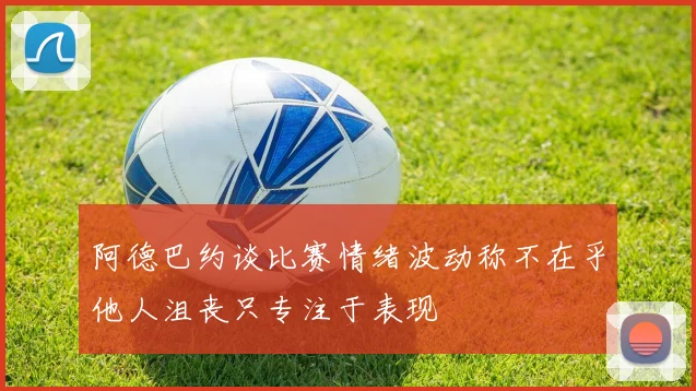 阿德巴约谈比赛情绪波动称不在乎他人沮丧只专注于表现
