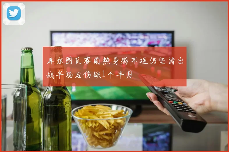 库尔图瓦赛前热身感不适仍坚持出战半场后伤缺1个半月