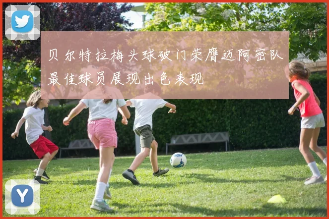 贝尔特拉梅头球破门荣膺迈阿密队最佳球员展现出色表现