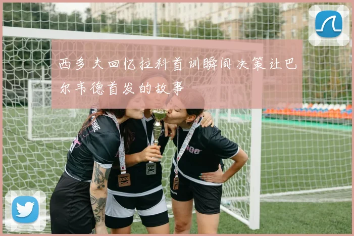 西多夫回忆拉科首训瞬间决策让巴尔韦德首发的故事