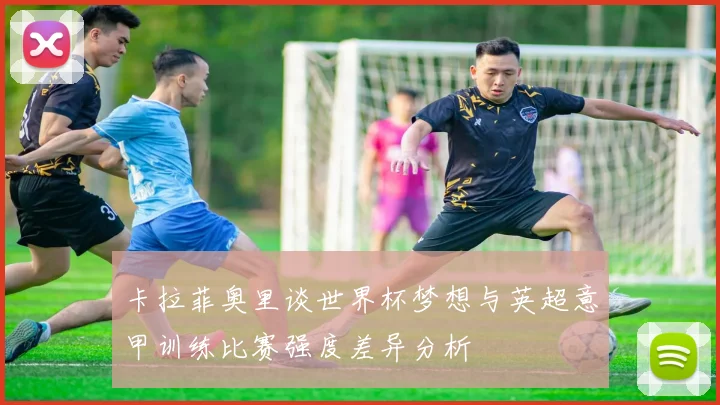 卡拉菲奥里谈世界杯梦想与英超意甲训练比赛强度差异分析