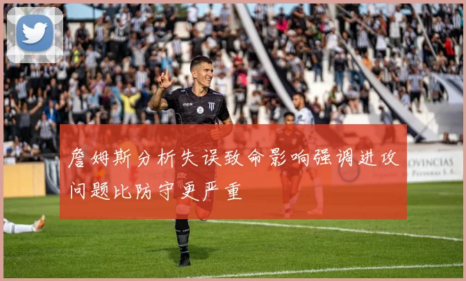 詹姆斯分析失误致命影响强调进攻问题比防守更严重