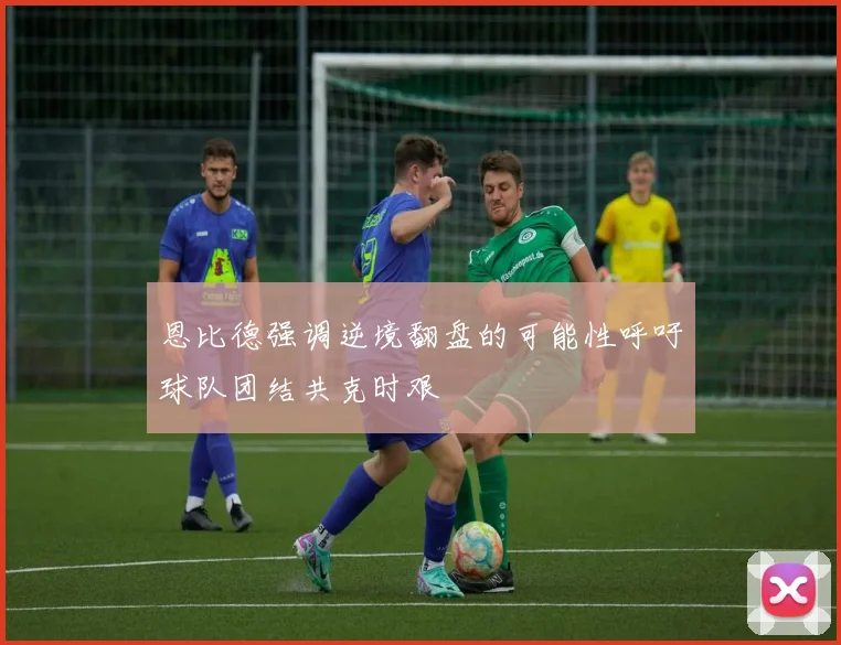 恩比德强调逆境翻盘的可能性呼吁球队团结共克时艰