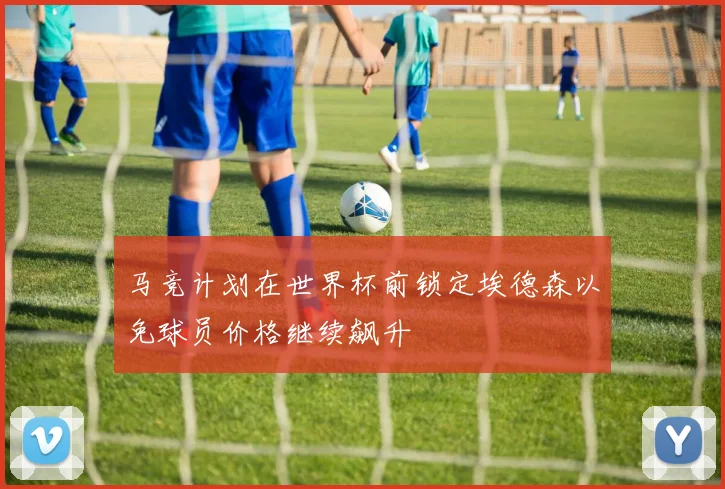 马竞计划在世界杯前锁定埃德森以免球员价格继续飙升
