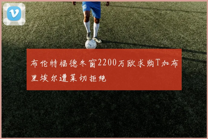 布伦特福德冬窗2200万欧求购T加布里埃尔遭莱切拒绝