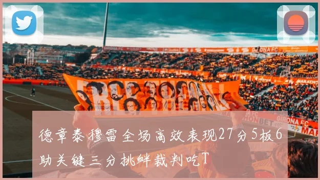 德章泰穆雷全场高效表现27分5板6助关键三分挑衅裁判吃T