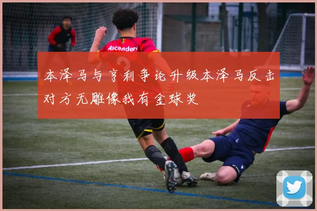 本泽马与亨利争论升级本泽马反击对方无雕像我有金球奖