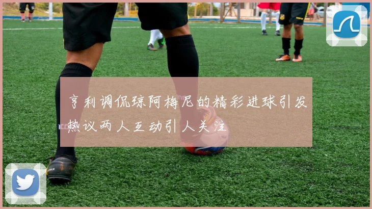 亨利调侃琼阿梅尼的精彩进球引发热议两人互动引人关注