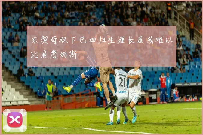 东契奇双下巴回归生涯长度或难以比肩詹姆斯