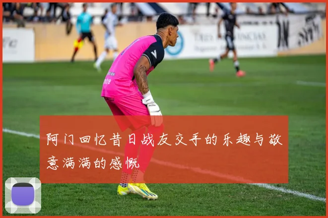 阿门回忆昔日战友交手的乐趣与敬意满满的感慨