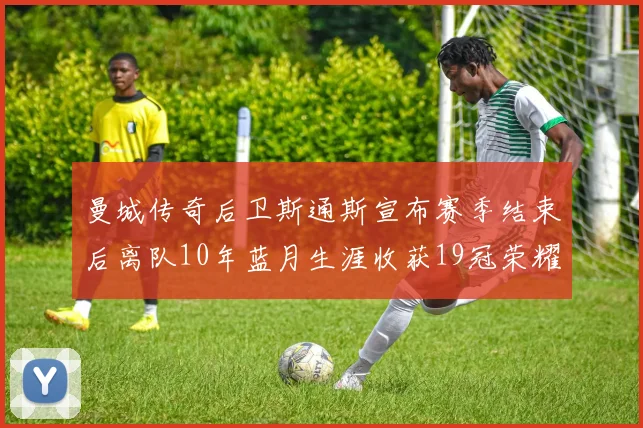 曼城传奇后卫斯通斯宣布赛季结束后离队10年蓝月生涯收获19冠荣耀