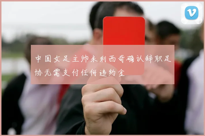 中国女足主帅米利西奇确认辞职足协无需支付任何违约金