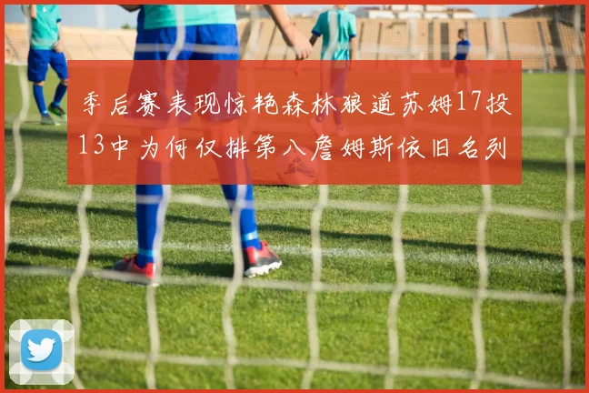 季后赛表现惊艳森林狼道苏姆17投13中为何仅排第八詹姆斯依旧名列前茅
