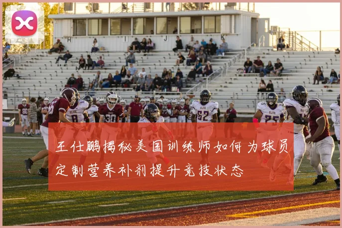 王仕鹏揭秘美国训练师如何为球员定制营养补剂提升竞技状态