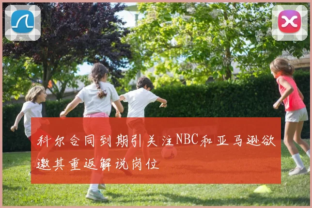 科尔合同到期引关注NBC和亚马逊欲邀其重返解说岗位