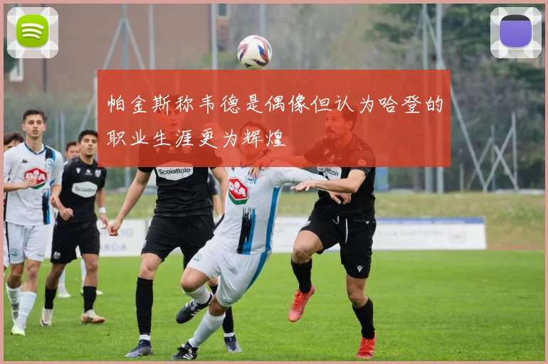 帕金斯称韦德是偶像但认为哈登的职业生涯更为辉煌