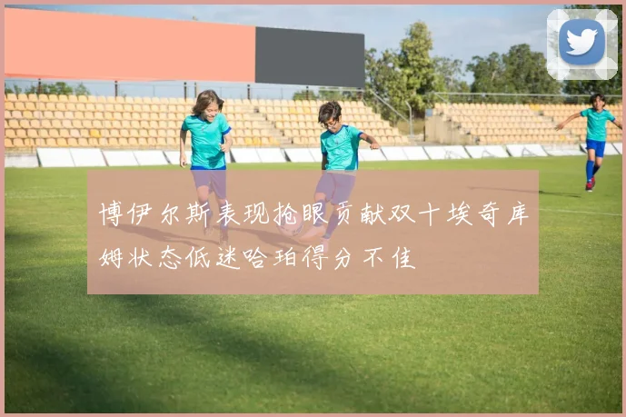 博伊尔斯表现抢眼贡献双十埃奇库姆状态低迷哈珀得分不佳