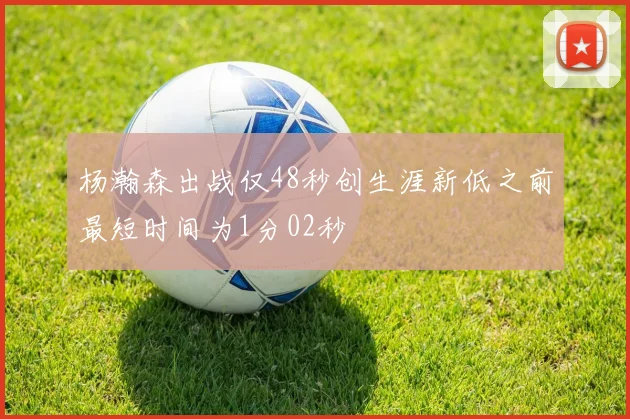 杨瀚森出战仅48秒创生涯新低之前最短时间为1分02秒