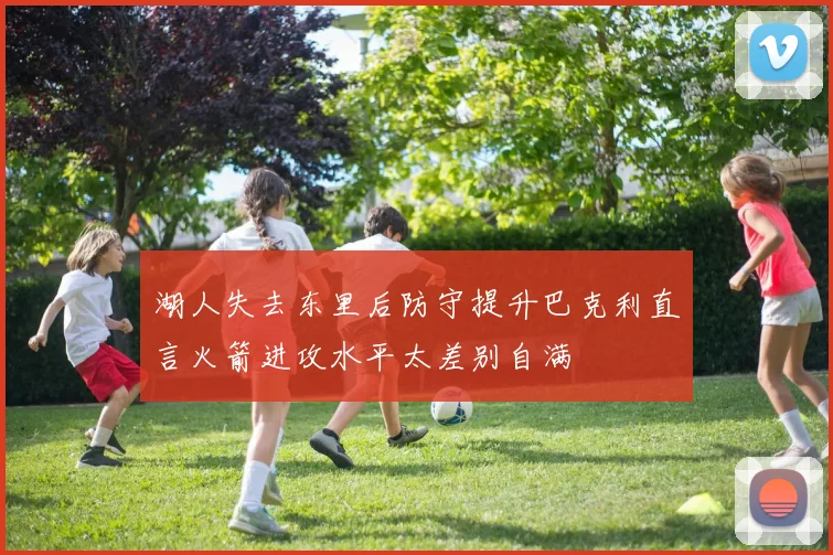 湖人失去东里后防守提升巴克利直言火箭进攻水平太差别自满