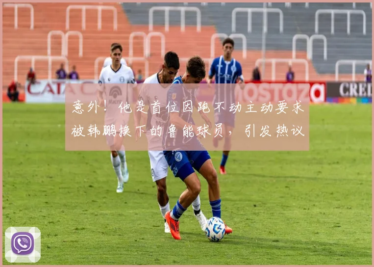 意外！他是首位因跑不动主动要求被韩鹏换下的鲁能球员，引发热议