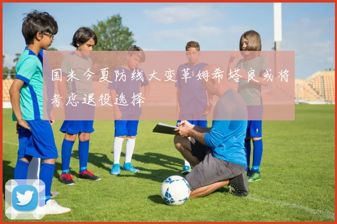 国米今夏防线大变革姆希塔良或将考虑退役选择