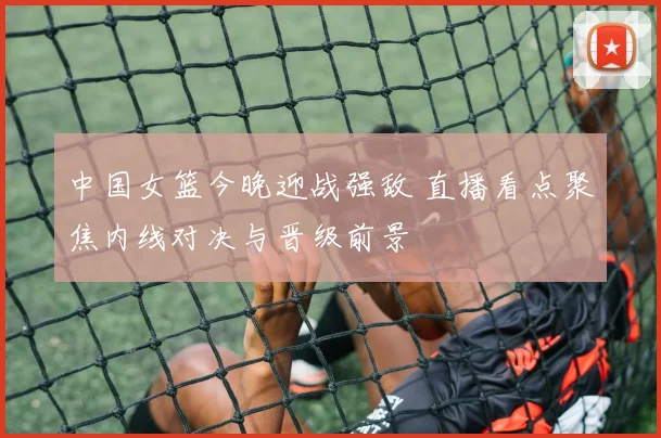 中国女篮今晚迎战强敌 直播看点聚焦内线对决与晋级前景