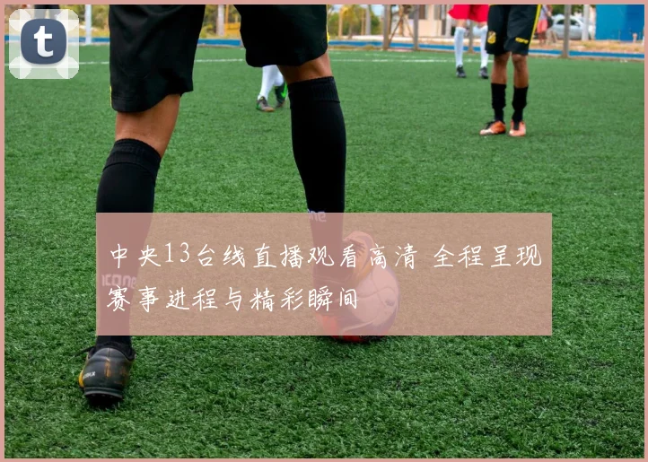 中央13台线直播观看高清 全程呈现赛事进程与精彩瞬间