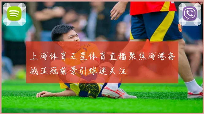 上海体育五星体育直播聚焦海港备战亚冠前景引球迷关注