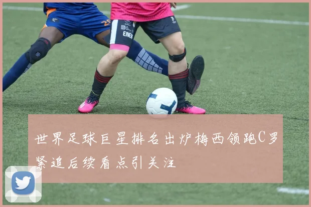 世界足球巨星排名出炉梅西领跑C罗紧追后续看点引关注