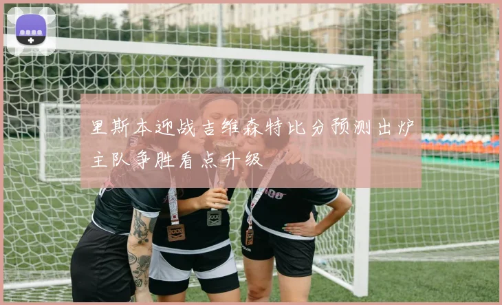 里斯本迎战吉维森特比分预测出炉主队争胜看点升级