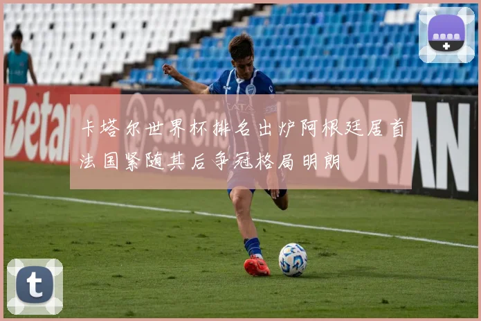 卡塔尔世界杯排名出炉阿根廷居首法国紧随其后争冠格局明朗