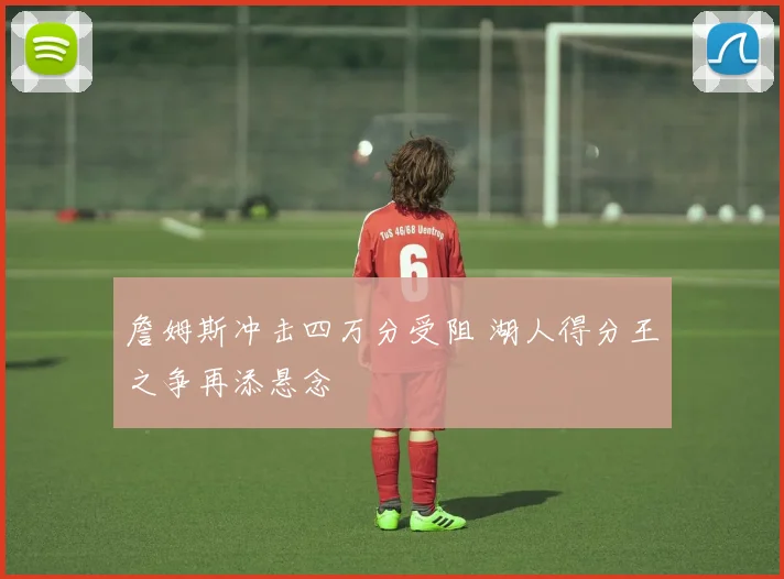 詹姆斯冲击四万分受阻 湖人得分王之争再添悬念