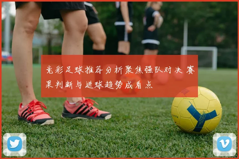 竞彩足球推荐分析聚焦强队对决 赛果判断与进球趋势成看点