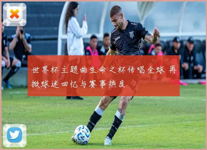 世界杯主题曲生命之杯传唱全球 再掀球迷回忆与赛事热度