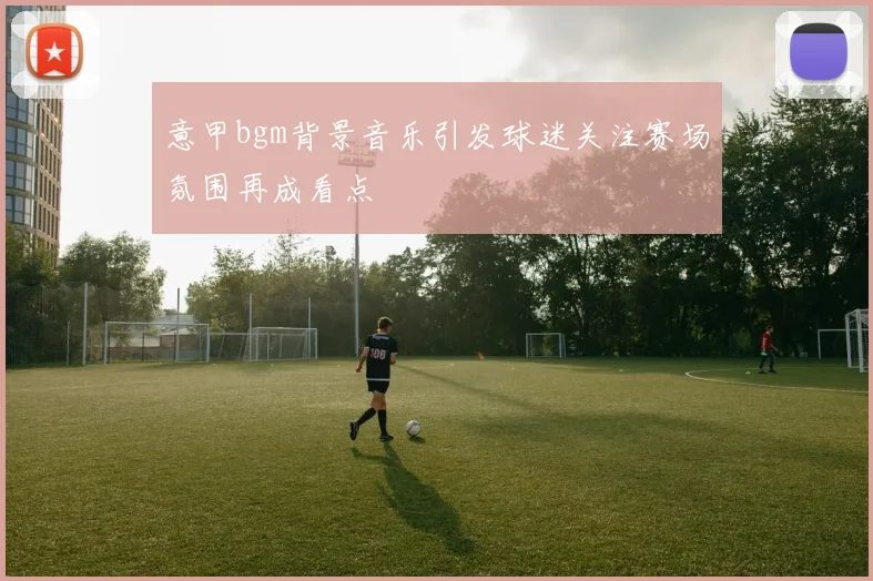 意甲bgm背景音乐引发球迷关注赛场氛围再成看点