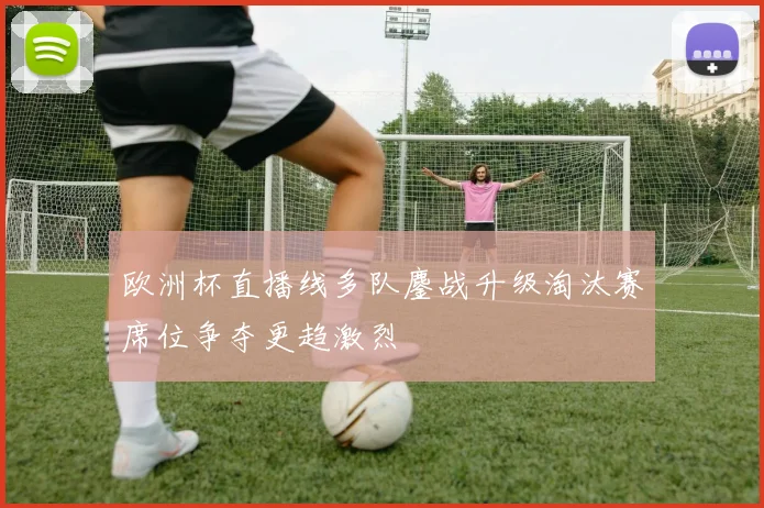 欧洲杯直播线多队鏖战升级淘汰赛席位争夺更趋激烈