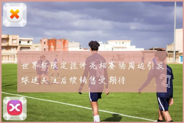 世界杯限定挂件亮相赛场周边引发球迷关注后续销售受期待