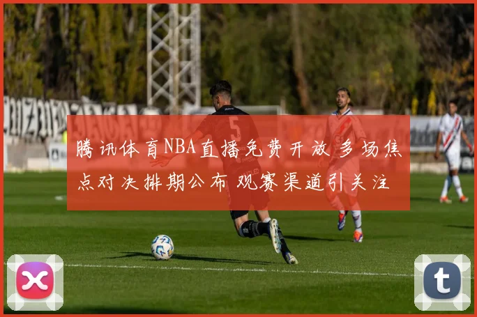 腾讯体育NBA直播免费开放 多场焦点对决排期公布 观赛渠道引关注