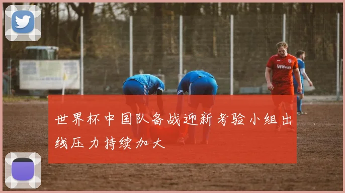 世界杯中国队备战迎新考验小组出线压力持续加大